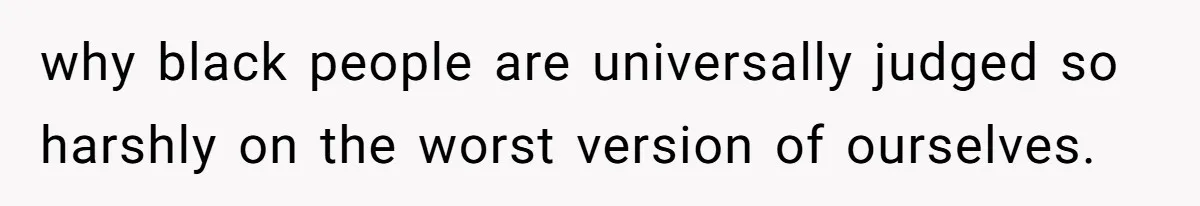 why black people are universally judged so harshly on the worst version of ourselves.