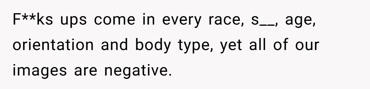 F**ks ups come in every race, s__, age, orientation and body type, yet all of our images are negative.
