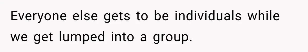 Everyone else gets to be individuals while we get lumped into a group.