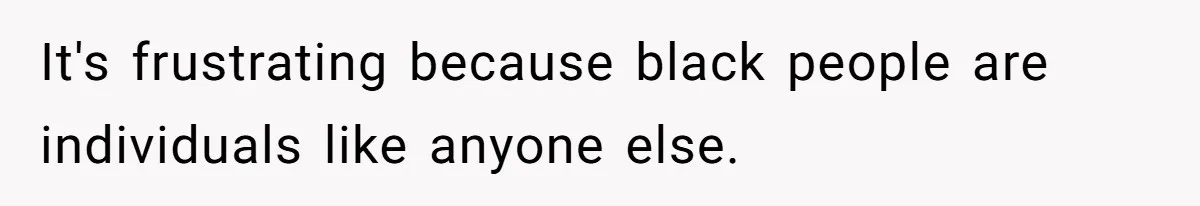 It's frustrating because black people are individuals like anyone else.