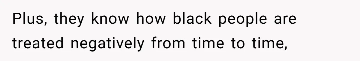 Plus, they know how black people are treated negatively from time to time,