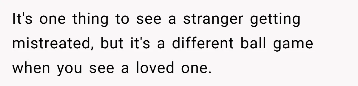 It's one thing to see a stranger getting mistreated, but it's a different ball game when you see a loved one.