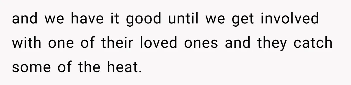 and we have it good until we get involved with one of their loved ones and they catch some of the heat.
