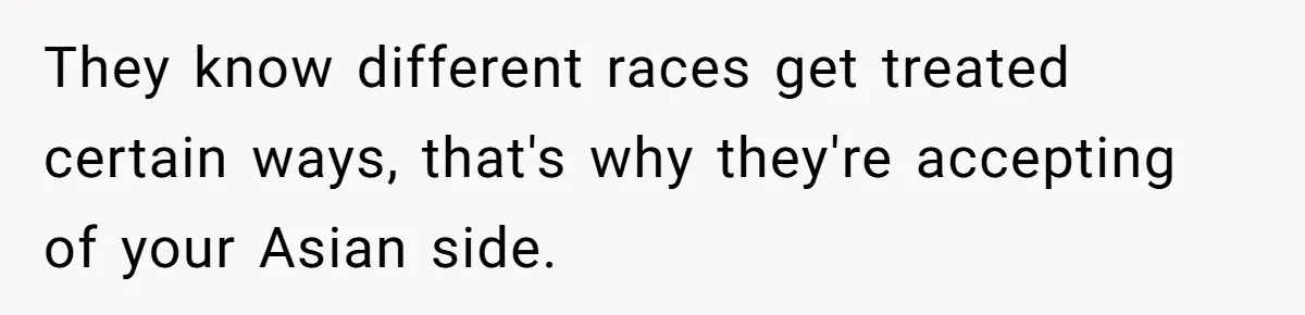 They know different races get treated certain ways, that's why they're accepting of your Asian side.