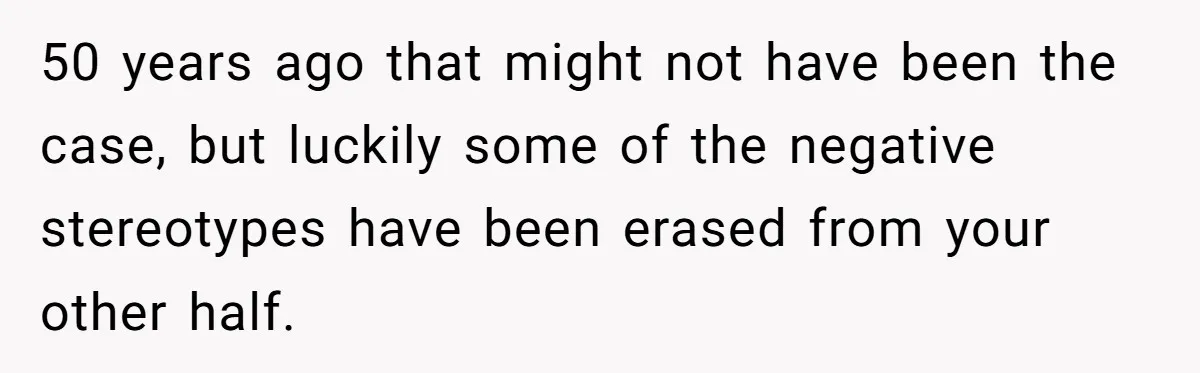 50 years ago that might not have been the case, but luckily some of the negative stereotypes have been erased from your other half.
