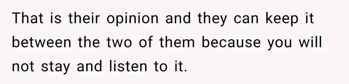 That is their opinion and they can keep it between the two of them because you will not stay and listen to it.