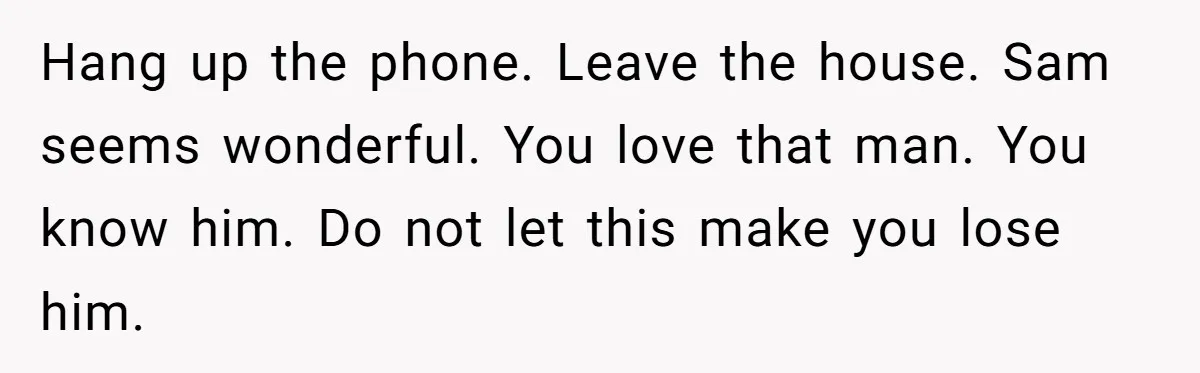 Hang up the phone. Leave the house. Sam seems wonderful. You love that man. You know him. Do not let this make you lose him.