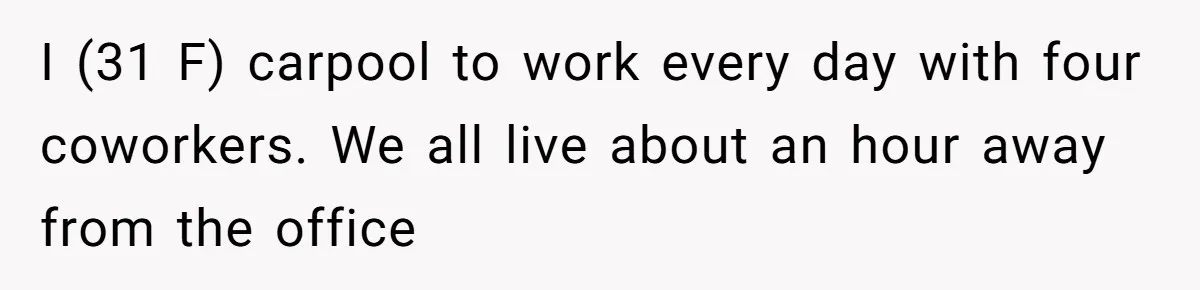 I (31 F) carpool to work every day with four coworkers. We all live about an hour away from the office