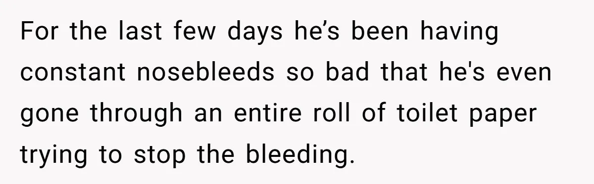 For the last few days he’s been having constant nosebleeds so bad that he's even gone through an entire roll of toilet paper trying to stop the bleeding.