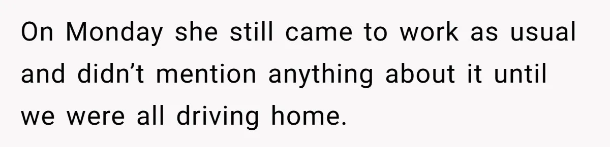 On Monday she still came to work as usual and didn’t mention anything about it until we were all driving home.
