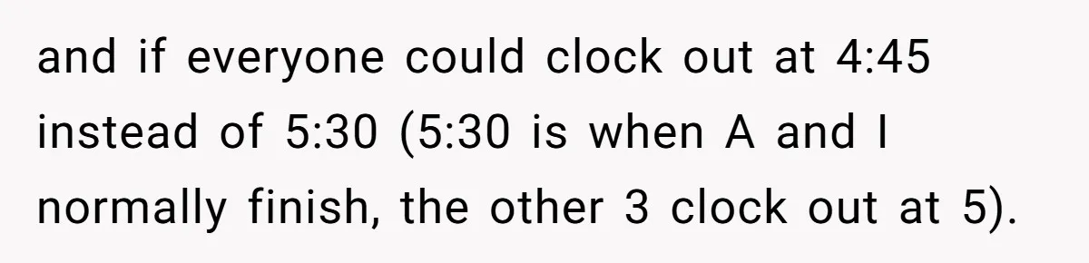 and if everyone could clock out at 4:45 instead of 5:30 (5:30 is when A and I normally finish, the other 3 clock out at 5).