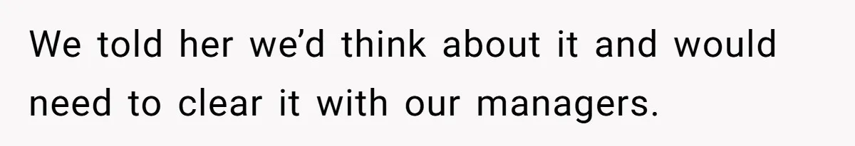 We told her we’d think about it and would need to clear it with our managers.
