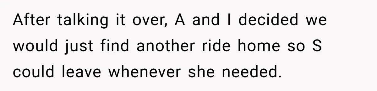 After talking it over, A and I decided we would just find another ride home so S could leave whenever she needed.