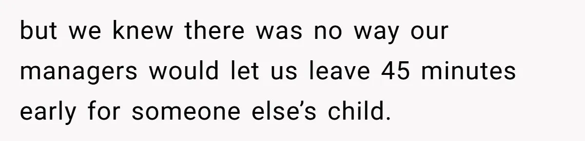 but we knew there was no way our managers would let us leave 45 minutes early for someone else’s child.