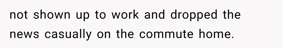 not shown up to work and dropped the news casually on the commute home.