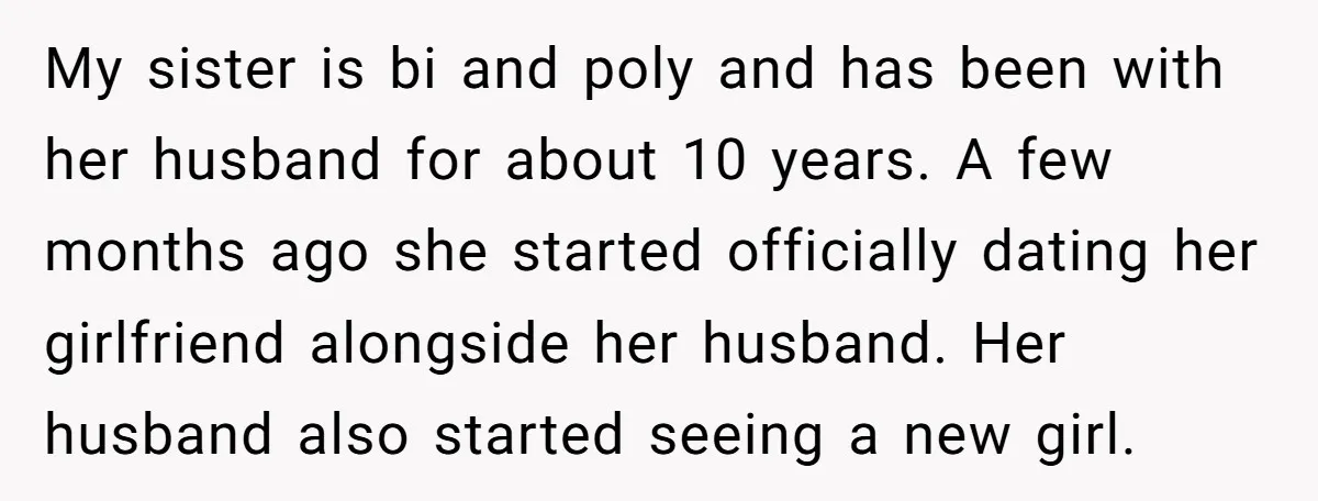 My sister is bi and poly and has been with her husband for about 10 years. A few months ago she started officially dating her girlfriend alongside her husband. Her...