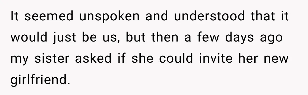 It seemed unspoken and understood that it would just be us, but then a few days ago my sister asked if she could invite her new girlfriend.