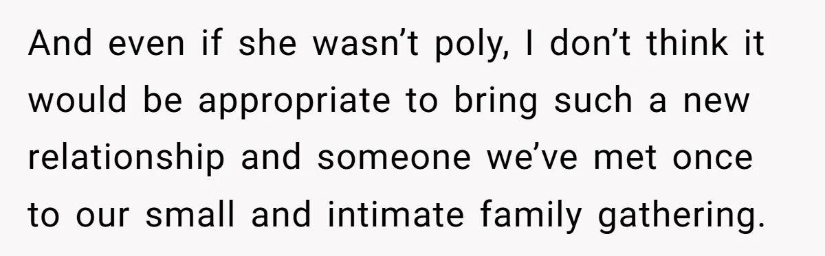 And even if she wasn’t poly, I don’t think it would be appropriate to bring such a new relationship and someone we’ve met once to our small and intimate family...