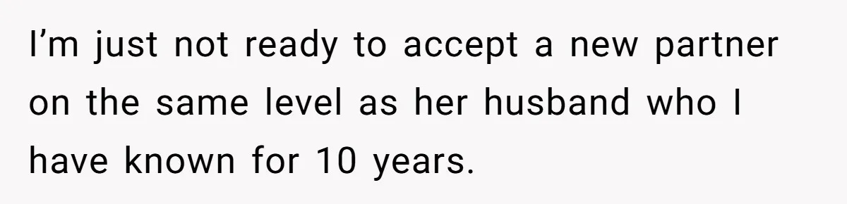 I’m just not ready to accept a new partner on the same level as her husband who I have known for 10 years.