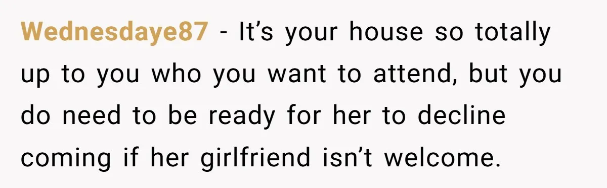 Wednesdaye87 − It’s your house so totally up to you who you want to attend, but you do need to be ready for her to decline coming if her girlfriend...