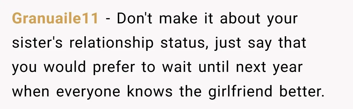 Granuaile11 − Don't make it about your sister's relationship status, just say that you would prefer to wait until next year when everyone knows the girlfriend better.