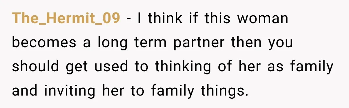 The_Hermit_09 − I think if this woman becomes a long term partner then you should get used to thinking of her as family and inviting her to family things.