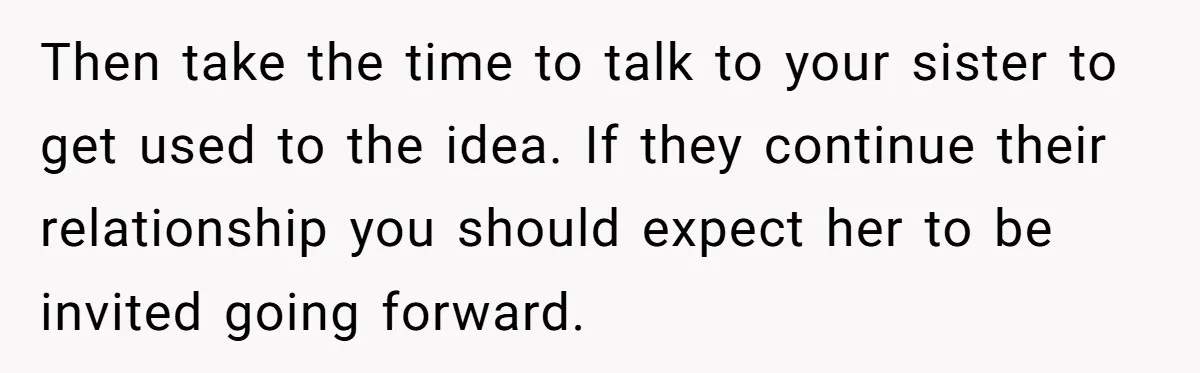 Then take the time to talk to your sister to get used to the idea. If they continue their relationship you should expect her to be invited going forward.