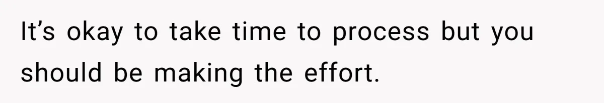 It’s okay to take time to process but you should be making the effort.