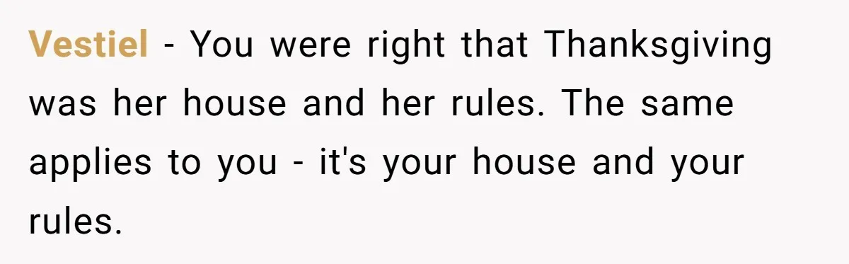 Vestiel − You were right that Thanksgiving was her house and her rules. The same applies to you - it's your house and your rules.