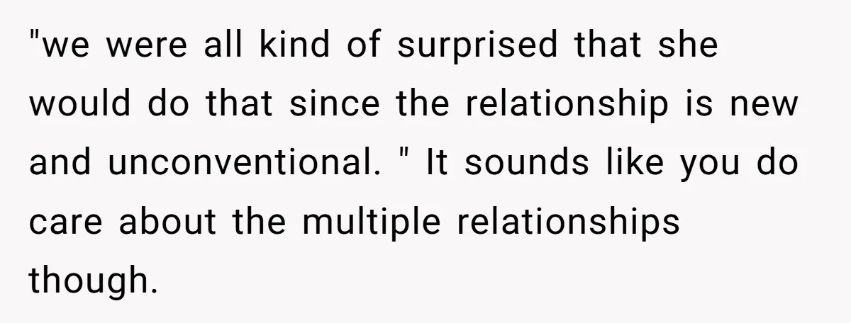 "we were all kind of surprised that she would do that since the relationship is new and unconventional. " It sounds like you do care about the multiple relationships though.
