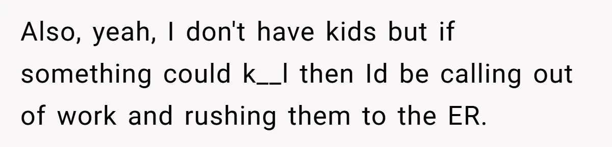 Also, yeah, I don't have kids but if something could k__l then Id be calling out of work and rushing them to the ER.