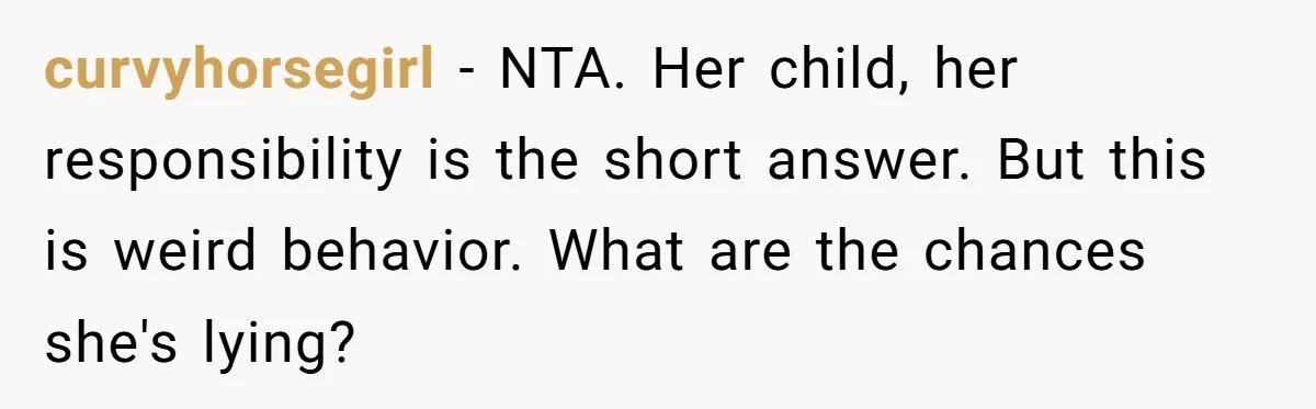 curvyhorsegirl − NTA. Her child, her responsibility is the short answer. But this is weird behavior. What are the chances she's lying?