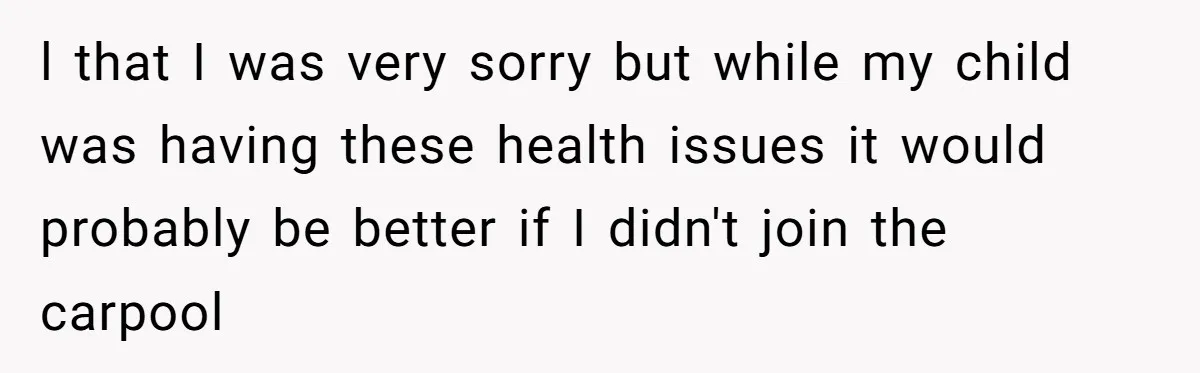 l that I was very sorry but while my child was having these health issues it would probably be better if I didn't join the carpool
