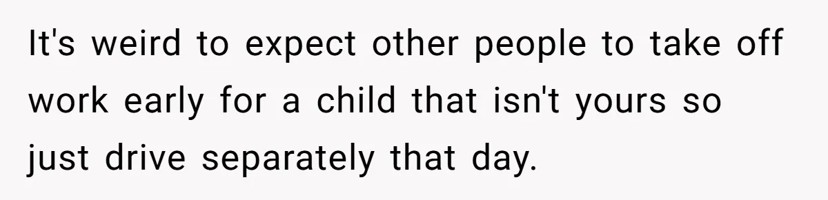 It's weird to expect other people to take off work early for a child that isn't yours so just drive separately that day.