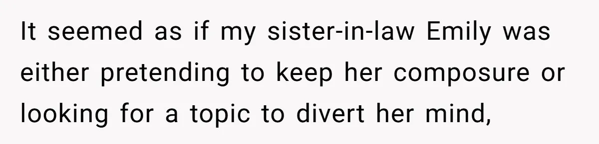 It seemed as if my sister-in-law Emily was either pretending to keep her composure or looking for a topic to divert her mind,