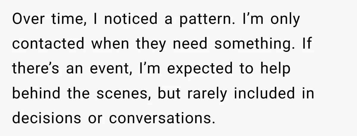 Over time, I noticed a pattern. I’m only contacted when they need something. If there’s an event, I’m expected to help behind the scenes, but rarely included in decisions or...