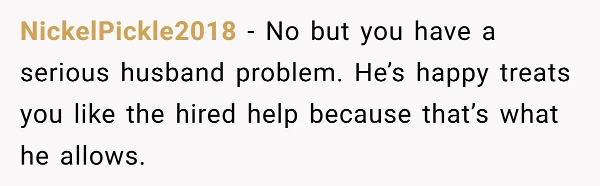 NickelPickle2018 − No but you have a serious husband problem. He’s happy treats you like the hired help because that’s what he allows.