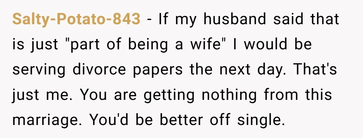 Salty-Potato-843 − If my husband said that is just "part of being a wife" I would be serving divorce papers the next day. That's just me. You are getting nothing...