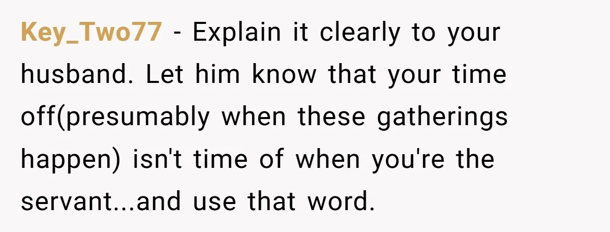 Key_Two77 − Explain it clearly to your husband. Let him know that your time off(presumably when these gatherings happen) isn't time of when you're the servant...and use that word.