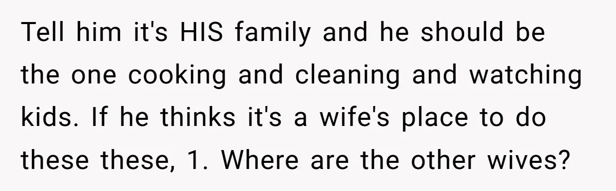 Tell him it's HIS family and he should be the one cooking and cleaning and watching kids. If he thinks it's a wife's place to do these these, 1. Where...