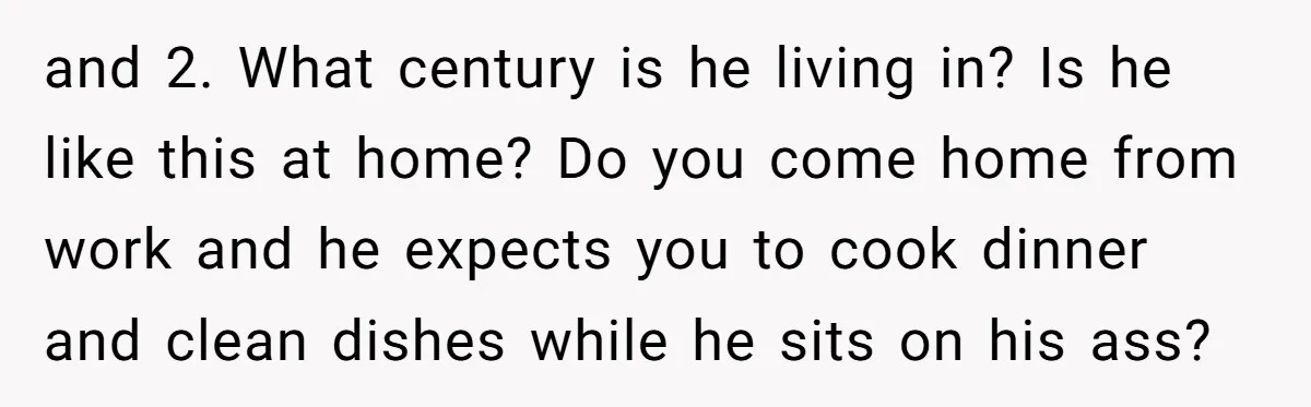 and 2. What century is he living in? Is he like this at home? Do you come home from work and he expects you to cook dinner and clean dishes...