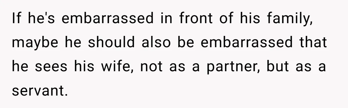 If he's embarrassed in front of his family, maybe he should also be embarrassed that he sees his wife, not as a partner, but as a servant.