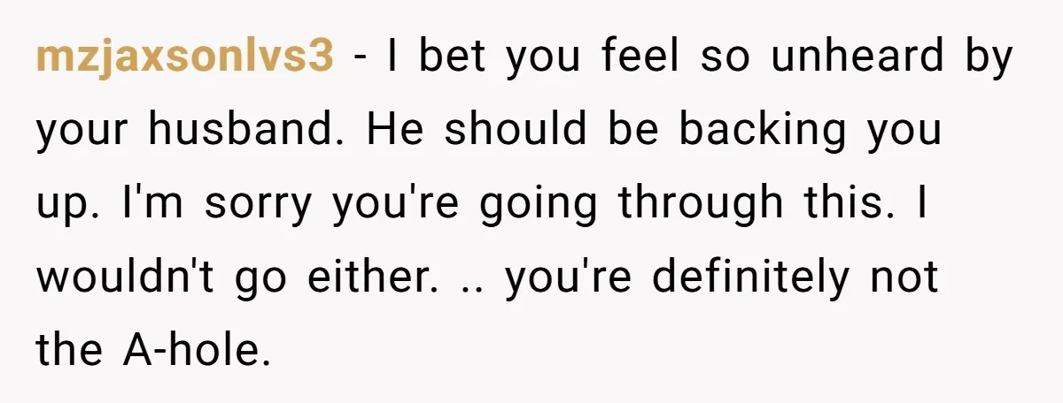 mzjaxsonlvs3 − I bet you feel so unheard by your husband. He should be backing you up. I'm sorry you're going through this. I wouldn't go either. .. you're definitely...