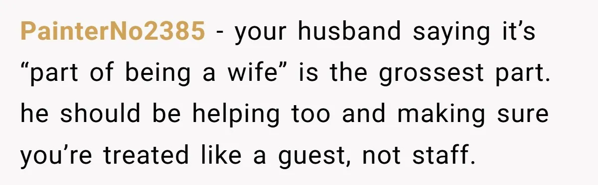 PainterNo2385 − your husband saying it’s “part of being a wife” is the grossest part. he should be helping too and making sure you’re treated like a guest, not staff.