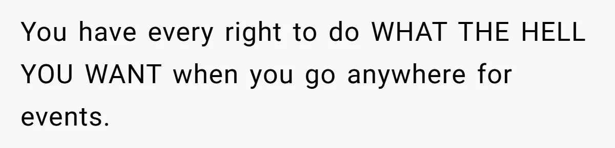 You have every right to do WHAT THE HELL YOU WANT when you go anywhere for events.