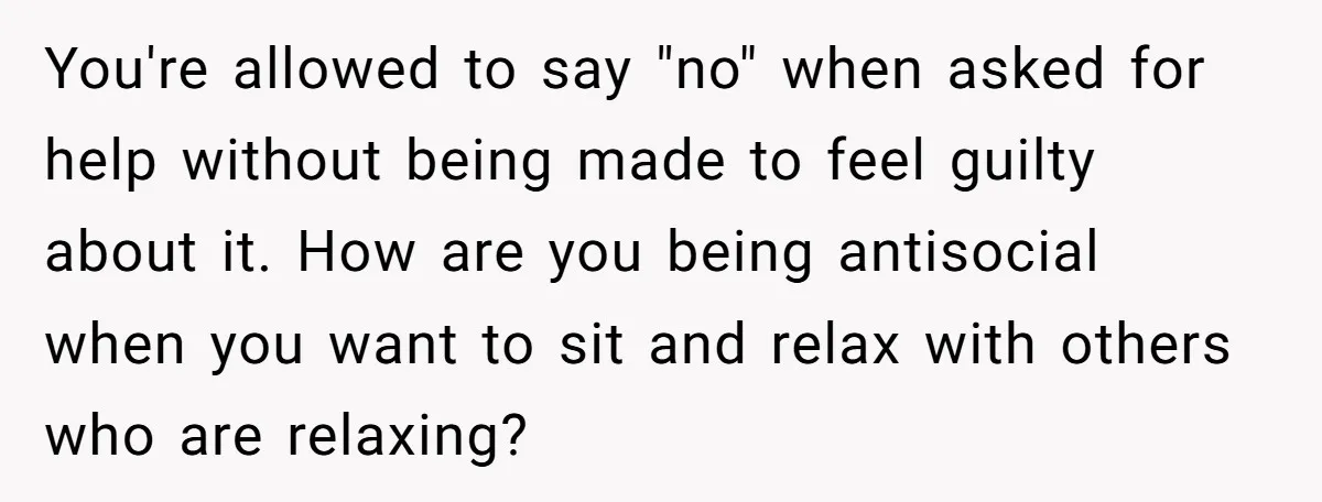 You're allowed to say "no" when asked for help without being made to feel guilty about it. How are you being antisocial when you want to sit and relax with...