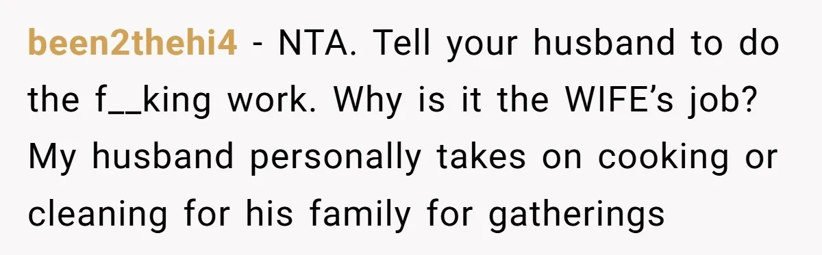 been2thehi4 − NTA. Tell your husband to do the f__king work. Why is it the WIFE’s job? My husband personally takes on cooking or cleaning for his family for gatherings