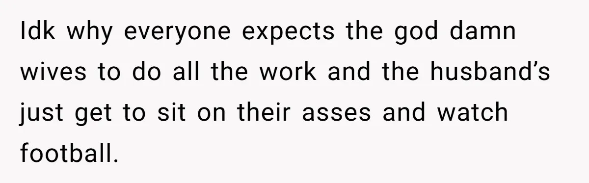 Idk why everyone expects the god damn wives to do all the work and the husband’s just get to sit on their asses and watch football.