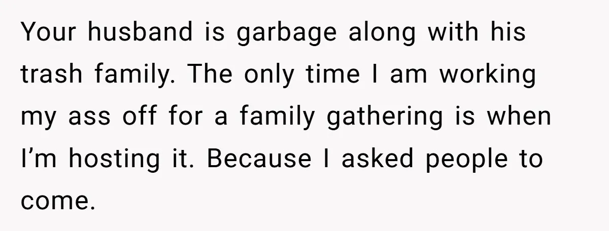 Your husband is garbage along with his trash family. The only time I am working my ass off for a family gathering is when I’m hosting it. Because I asked...