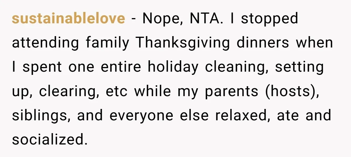 sustainablelove − Nope, NTA. I stopped attending family Thanksgiving dinners when I spent one entire holiday cleaning, setting up, clearing, etc while my parents (hosts), siblings, and everyone else relaxed,...